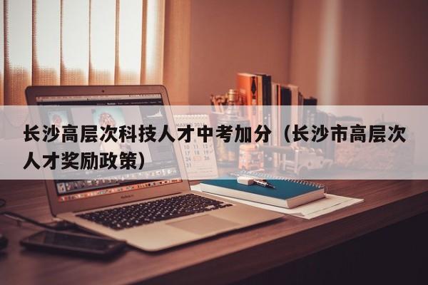 长沙高层次科技人才中考加分（长沙市高层次人才奖励政策）-第1张图片-科学人才网 - 优质科学人才招聘平台