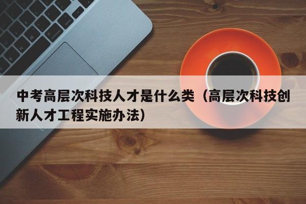 中考高层次科技人才是什么类（高层次科技创新人才工程实施办法）-第1张图片-科学人才网 - 优质科学人才招聘平台