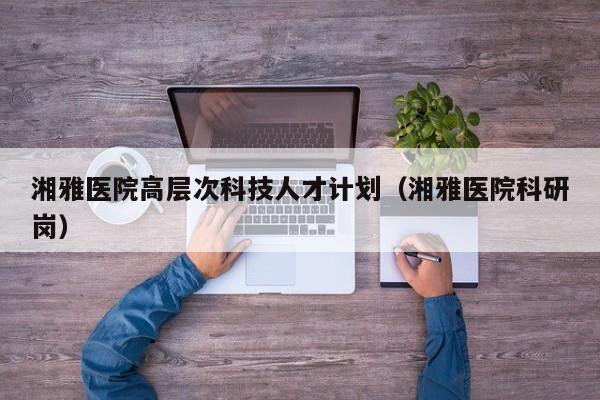湘雅医院高层次科技人才计划（湘雅医院科研岗）-第1张图片-科学人才网 - 优质科学人才招聘平台