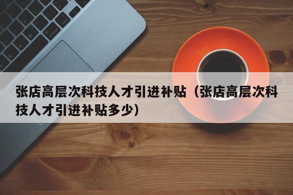 张店高层次科技人才引进补贴（张店高层次科技人才引进补贴多少）-第1张图片-科学人才网 - 优质科学人才招聘平台