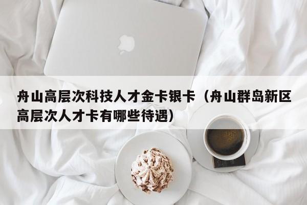 舟山高层次科技人才金卡银卡（舟山群岛新区高层次人才卡有哪些待遇）-第1张图片-科学人才网 - 优质科学人才招聘平台