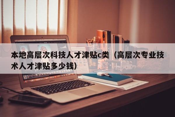 本地高层次科技人才津贴c类（高层次专业技术人才津贴多少钱）-第1张图片-科学人才网 - 优质科学人才招聘平台