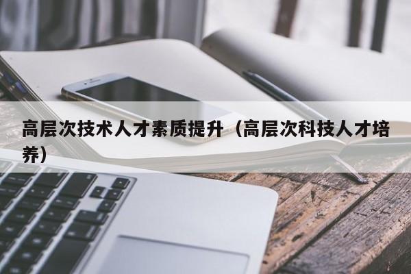 高层次技术人才素质提升（高层次科技人才培养）-第1张图片-科学人才网 - 优质科学人才招聘平台