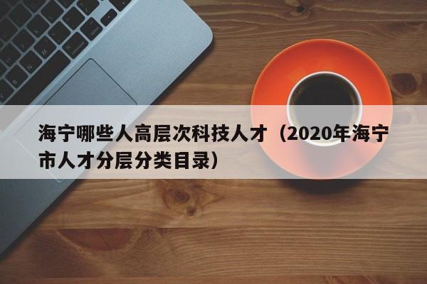 海宁哪些人高层次科技人才（2020年海宁市人才分层分类目录）-第1张图片-科学人才网 - 优质科学人才招聘平台