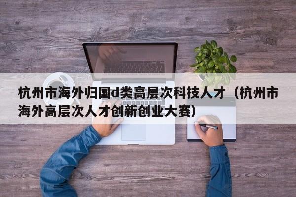杭州市海外归国d类高层次科技人才（杭州市海外高层次人才创新创业大赛）-第1张图片-科学人才网 - 优质科学人才招聘平台