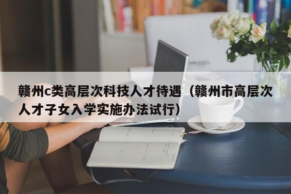 赣州c类高层次科技人才待遇（赣州市高层次人才子女入学实施办法试行）-第1张图片-科学人才网 - 优质科学人才招聘平台