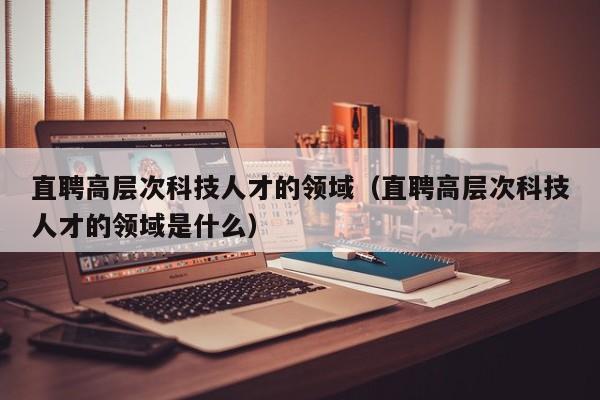 直聘高层次科技人才的领域（直聘高层次科技人才的领域是什么）-第1张图片-科学人才网 - 优质科学人才招聘平台