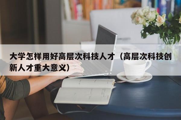 大学怎样用好高层次科技人才（高层次科技创新人才重大意义）-第1张图片-科学人才网 - 优质科学人才招聘平台