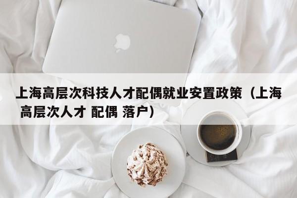 上海高层次科技人才配偶就业安置政策（上海 高层次人才 配偶 落户）-第1张图片-科学人才网 - 优质科学人才招聘平台