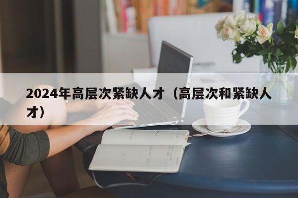 2024年高层次紧缺人才（高层次和紧缺人才）-第1张图片-科学人才网 - 优质科学人才招聘平台