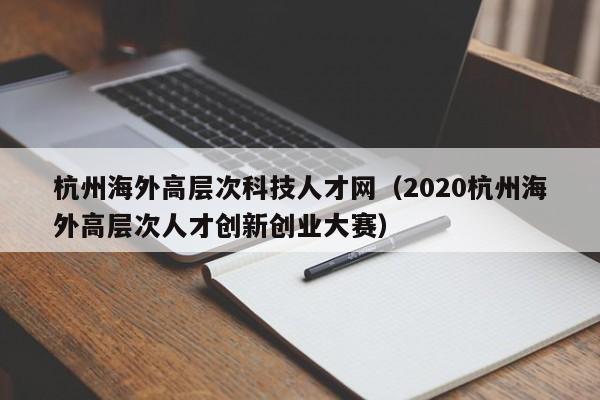 杭州海外高层次科技人才网（2020杭州海外高层次人才创新创业大赛）-第1张图片-科学人才网 - 优质科学人才招聘平台