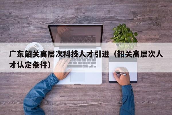 广东韶关高层次科技人才引进（韶关高层次人才认定条件）-第1张图片-科学人才网 - 优质科学人才招聘平台