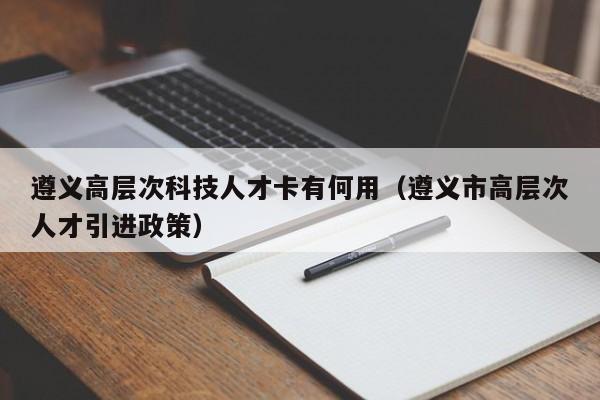 遵义高层次科技人才卡有何用（遵义市高层次人才引进政策）-第1张图片-科学人才网 - 优质科学人才招聘平台