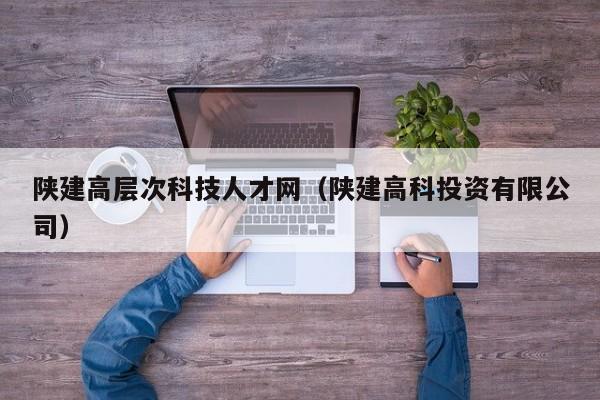 陕建高层次科技人才网（陕建高科投资有限公司）-第1张图片-科学人才网 - 优质科学人才招聘平台
