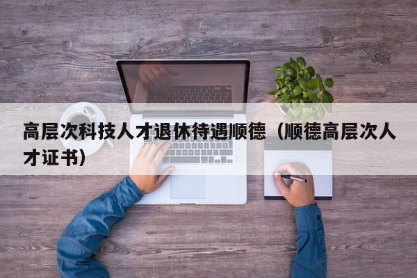 高层次科技人才退休待遇顺德（顺德高层次人才证书）-第1张图片-科学人才网 - 优质科学人才招聘平台
