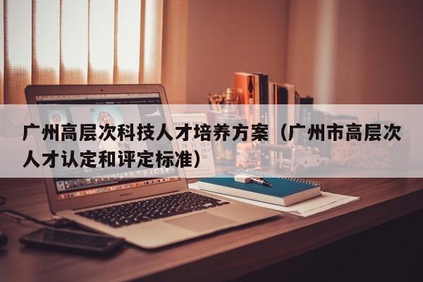 广州高层次科技人才培养方案（广州市高层次人才认定和评定标准）-第1张图片-科学人才网 - 优质科学人才招聘平台