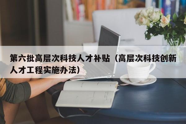 第六批高层次科技人才补贴（高层次科技创新人才工程实施办法）-第1张图片-科学人才网 - 优质科学人才招聘平台