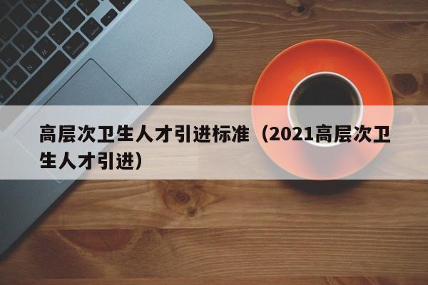 高层次卫生人才引进标准（2021高层次卫生人才引进）-第1张图片-科学人才网 - 优质科学人才招聘平台