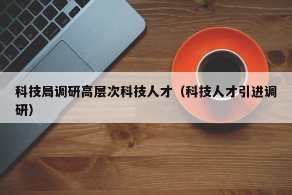 科技局调研高层次科技人才（科技人才引进调研）-第1张图片-科学人才网 - 优质科学人才招聘平台