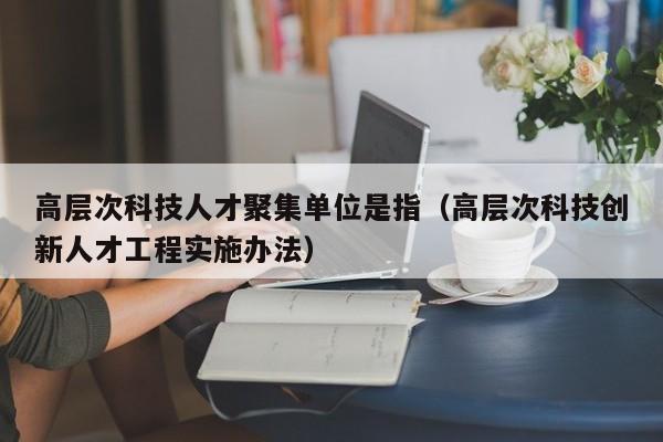 高层次科技人才聚集单位是指(高层次科技创新人才工程实施办法)-第1张图片-科学人才网 - 优质科学人才招聘平台 高层次科技人才聚集单位是指(高层次科技创新人才工程实施办法)-第1张图片-科学人才网 - 优质科学人才招聘平台