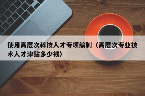 使用高层次科技人才专项编制（高层次专业技术人才津贴多少钱）-第1张图片-科学人才网 - 优质科学人才招聘平台