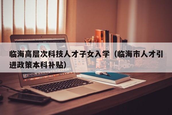 临海高层次科技人才子女入学（临海市人才引进政策本科补贴）-第1张图片-科学人才网 - 优质科学人才招聘平台