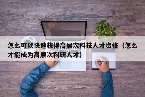 怎么可以快速获得高层次科技人才资格（怎么才能成为高层次科研人才）-第1张图片-科学人才网 - 优质科学人才招聘平台