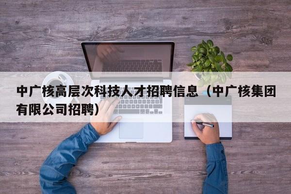 中广核高层次科技人才招聘信息（中广核集团有限公司招聘）-第1张图片-科学人才网 - 优质科学人才招聘平台