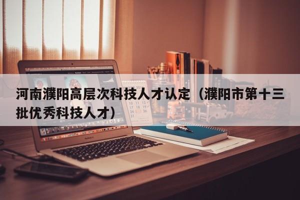 河南濮阳高层次科技人才认定（濮阳市第十三批优秀科技人才）-第1张图片-科学人才网 - 优质科学人才招聘平台