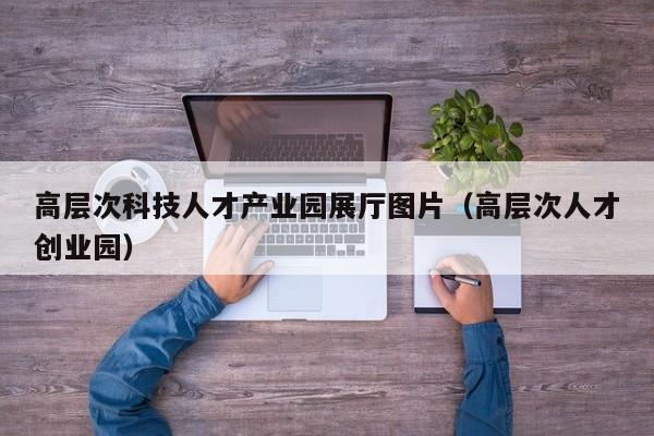 高层次科技人才产业园展厅图片（高层次人才创业园）-第1张图片-科学人才网 - 优质科学人才招聘平台