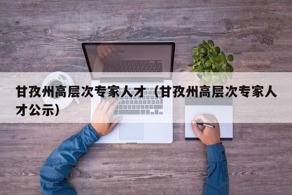 甘孜州高层次专家人才（甘孜州高层次专家人才公示）-第1张图片-科学人才网 - 优质科学人才招聘平台