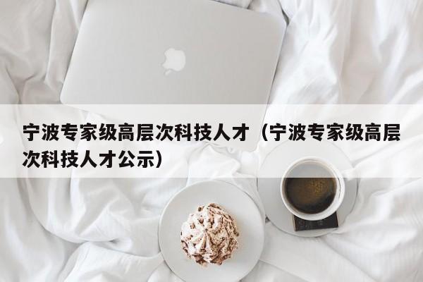 宁波专家级高层次科技人才（宁波专家级高层次科技人才公示）-第1张图片-科学人才网 - 优质科学人才招聘平台