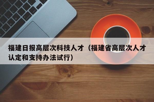 福建日报高层次科技人才（福建省高层次人才认定和支持办法试行）-第1张图片-科学人才网 - 优质科学人才招聘平台