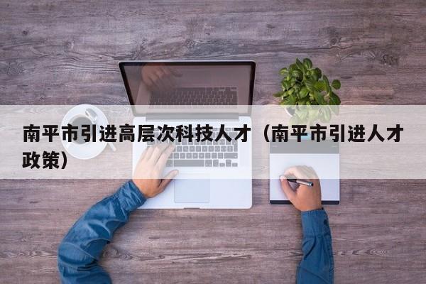 南平市引进高层次科技人才（南平市引进人才政策）-第1张图片-科学人才网 - 优质科学人才招聘平台