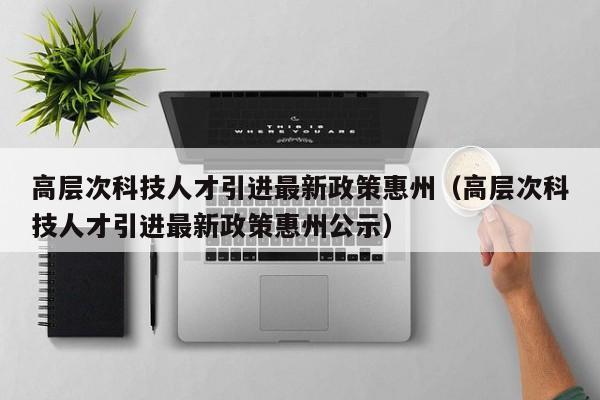 高层次科技人才引进最新政策惠州（高层次科技人才引进最新政策惠州公示）-第1张图片-科学人才网 - 优质科学人才招聘平台
