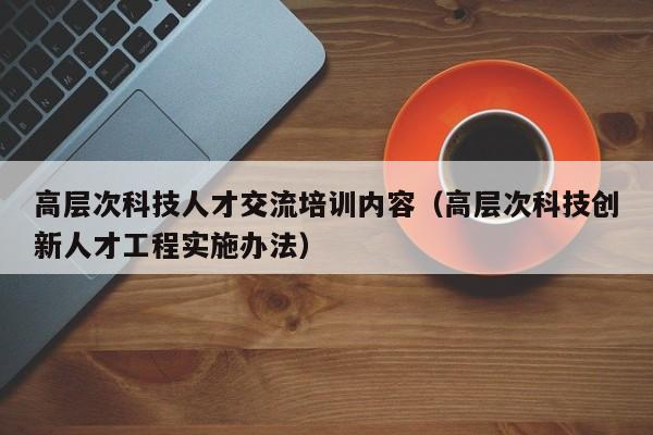 高层次科技人才交流培训内容（高层次科技创新人才工程实施办法）-第1张图片-科学人才网 - 优质科学人才招聘平台