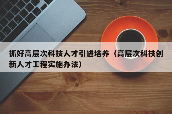 抓好高层次科技人才引进培养（高层次科技创新人才工程实施办法）-第1张图片-科学人才网 - 优质科学人才招聘平台