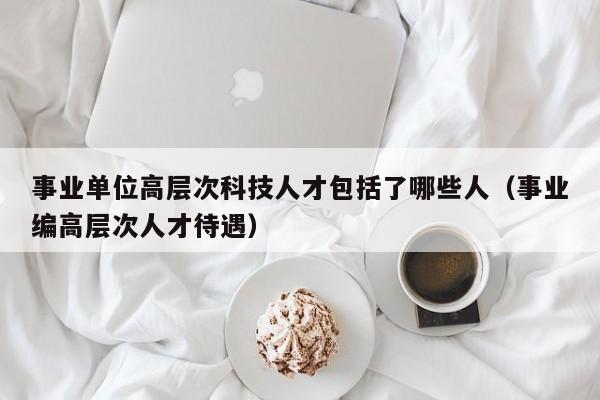 事业单位高层次科技人才包括了哪些人（事业编高层次人才待遇）-第1张图片-科学人才网 - 优质科学人才招聘平台