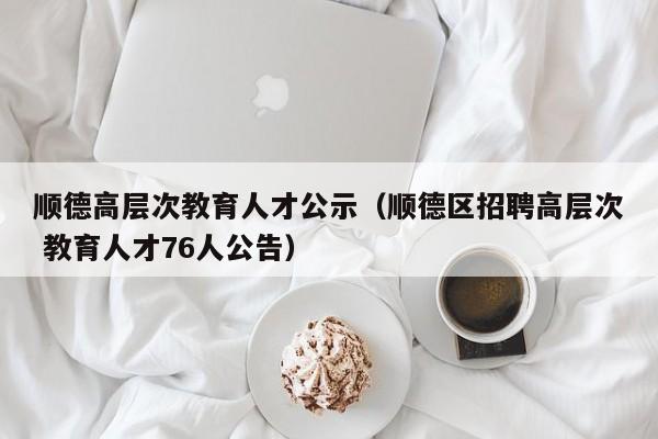 顺德高层次教育人才公示（顺德区招聘高层次 教育人才76人公告）-第1张图片-科学人才网 - 优质科学人才招聘平台