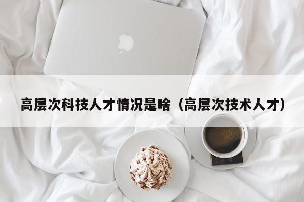 高层次科技人才情况是啥（高层次技术人才）-第1张图片-科学人才网 - 优质科学人才招聘平台