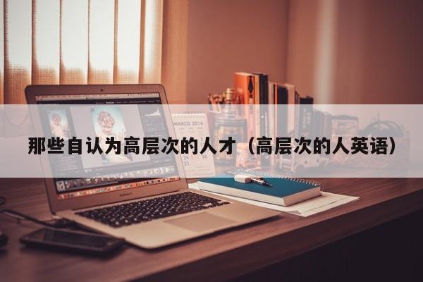 那些自认为高层次的人才（高层次的人英语）-第1张图片-科学人才网 - 优质科学人才招聘平台