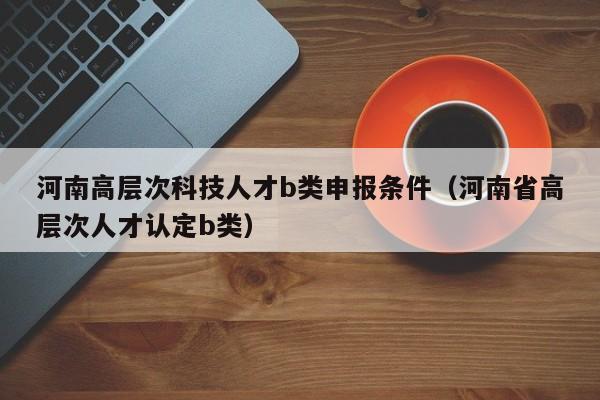 河南高层次科技人才b类申报条件（河南省高层次人才认定b类）-第1张图片-科学人才网 - 优质科学人才招聘平台