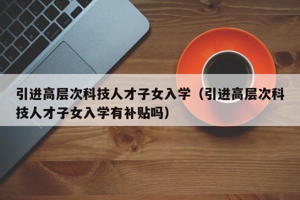 引进高层次科技人才子女入学（引进高层次科技人才子女入学有补贴吗）-第1张图片-科学人才网 - 优质科学人才招聘平台