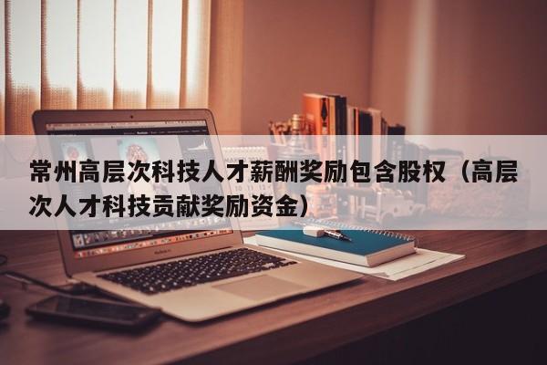 常州高层次科技人才薪酬奖励包含股权（高层次人才科技贡献奖励资金）-第1张图片-科学人才网 - 优质科学人才招聘平台