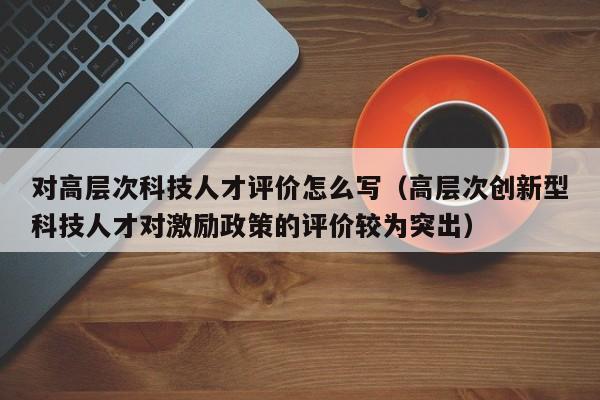对高层次科技人才评价怎么写（高层次创新型科技人才对激励政策的评价较为突出）-第1张图片-科学人才网 - 优质科学人才招聘平台