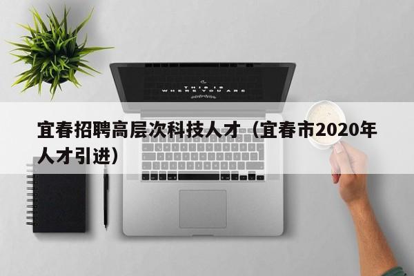 宜春招聘高层次科技人才（宜春市2020年人才引进）-第1张图片-科学人才网 - 优质科学人才招聘平台