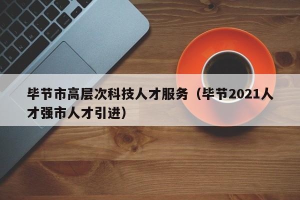 毕节市高层次科技人才服务（毕节2021人才强市人才引进）-第1张图片-科学人才网 - 优质科学人才招聘平台