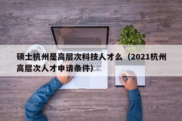 硕士杭州是高层次科技人才么（2021杭州高层次人才申请条件）-第1张图片-科学人才网 - 优质科学人才招聘平台