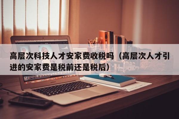 高层次科技人才安家费收税吗（高层次人才引进的安家费是税前还是税后）-第1张图片-科学人才网 - 优质科学人才招聘平台