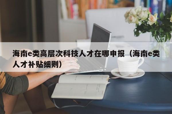 海南e类高层次科技人才在哪申报（海南e类人才补贴细则）-第1张图片-科学人才网 - 优质科学人才招聘平台